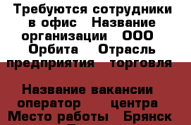 Требуются сотрудники в офис › Название организации ­ ООО “ Орбита“ › Отрасль предприятия ­ торговля › Название вакансии ­ оператор call-центра › Место работы ­ Брянск, пр-кт Ленина, д.25 › Подчинение ­ руководителю › Минимальный оклад ­ 15 000 › Максимальный оклад ­ 18 000 - Брянская обл., Брянск г. Работа » Вакансии   . Брянская обл.